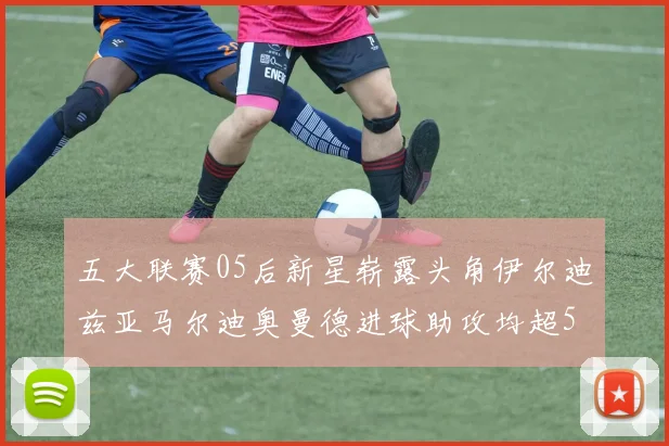 五大联赛05后新星崭露头角伊尔迪兹亚马尔迪奥曼德进球助攻均超5