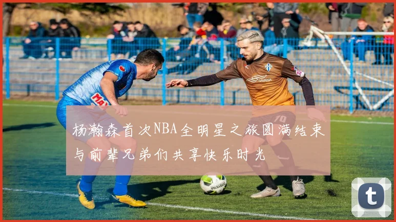 杨瀚森首次NBA全明星之旅圆满结束与前辈兄弟们共享快乐时光