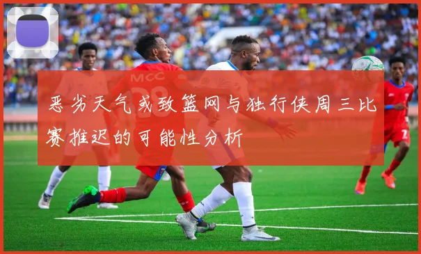 恶劣天气或致篮网与独行侠周三比赛推迟的可能性分析