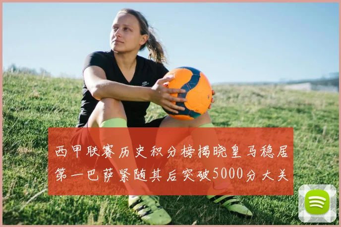 西甲联赛历史积分榜揭晓皇马稳居第一巴萨紧随其后突破5000分大关