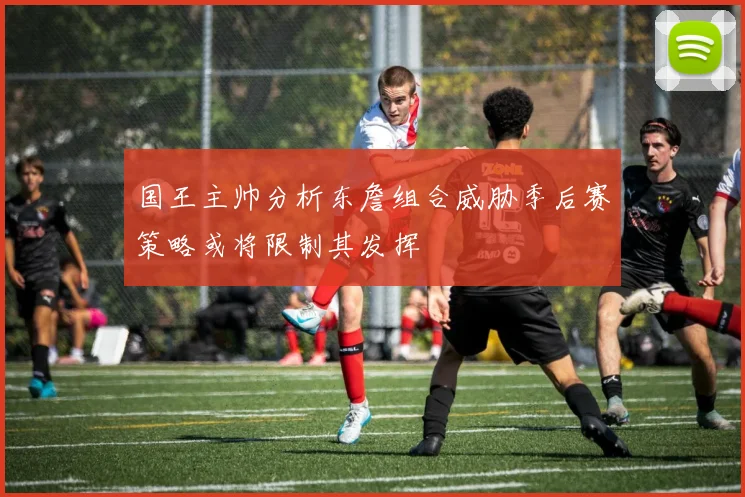 国王主帅分析东詹组合威胁季后赛策略或将限制其发挥