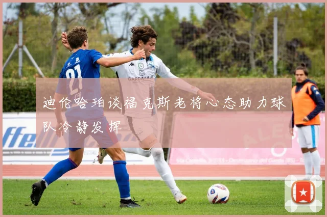 迪伦哈珀谈福克斯老将心态助力球队冷静发挥