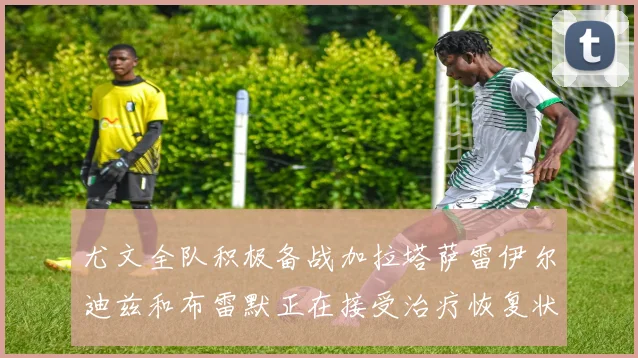 尤文全队积极备战加拉塔萨雷伊尔迪兹和布雷默正在接受治疗恢复状态