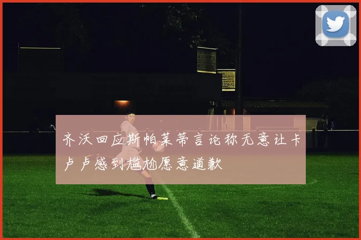 齐沃回应斯帕莱蒂言论称无意让卡卢卢感到尴尬愿意道歉