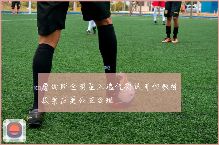 詹姆斯全明星入选值得认可但教练投票应更公正合理