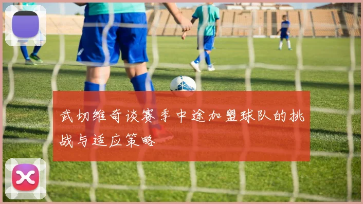 武切维奇谈赛季中途加盟球队的挑战与适应策略