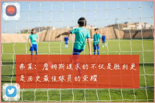 弗莱：詹姆斯追求的不仅是胜利更是历史最佳球员的荣耀