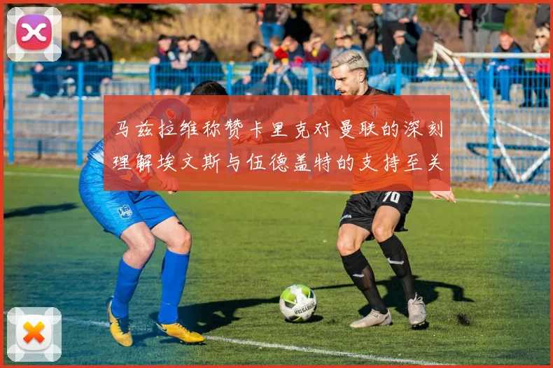 马兹拉维称赞卡里克对曼联的深刻理解埃文斯与伍德盖特的支持至关重要