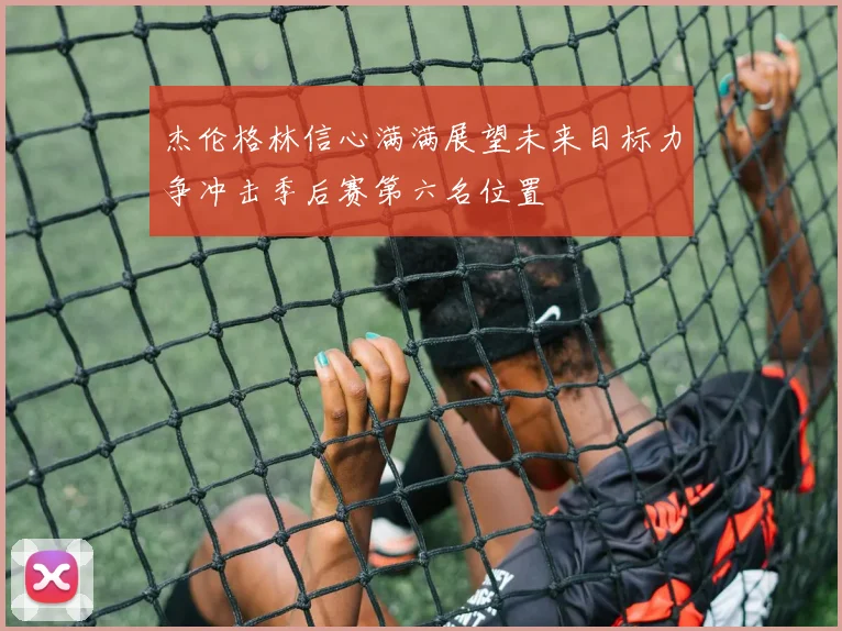 杰伦格林信心满满展望未来目标力争冲击季后赛第六名位置