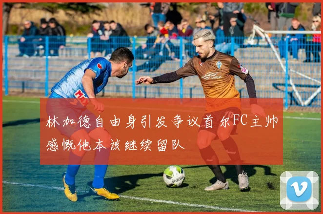 林加德自由身引发争议首尔FC主帅感慨他本该继续留队