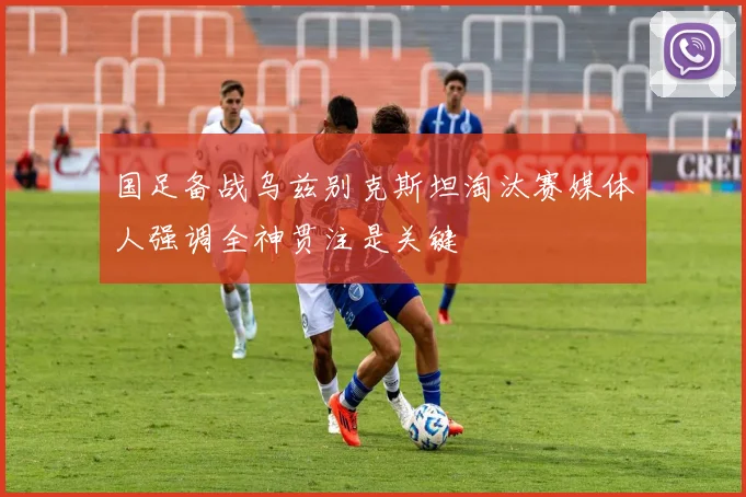 国足备战乌兹别克斯坦淘汰赛媒体人强调全神贯注是关键