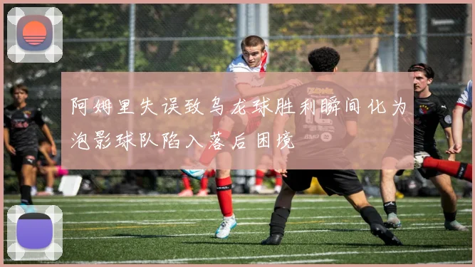 阿姆里失误致乌龙球胜利瞬间化为泡影球队陷入落后困境